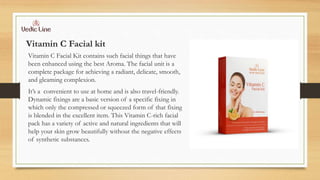 Vitamin C Facial kit
Vitamin C Facial Kit contains such facial things that have
been enhanced using the best Aroma. The facial unit is a
complete package for achieving a radiant, delicate, smooth,
and gleaming complexion.
It’s a convenient to use at home and is also travel-friendly.
Dynamic fixings are a basic version of a specific fixing in
which only the compressed or squeezed form of that fixing
is blended in the excellent item. This Vitamin C-rich facial
pack has a variety of active and natural ingredients that will
help your skin grow beautifully without the negative effects
of synthetic substances.
 