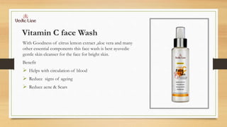 Vitamin C face Wash
With Goodness of citrus lemon extract ,aloe vera and many
other essential components this face wash is best ayuvedic
gentle skin cleanser for the face for bright skin.
Benefit
 Helps with circulation of blood
 Reduce signs of ageing
 Reduce acne & Scars
 