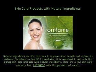 Skin Care Products with Natural Ingredients.




Natural ingredients are the best way to improve skin’s health and restore its
radiance. To achieve a beautiful complexion, it is important to use only the
purest skin care products with natural ingredients. Here are a few skin care
           products from Oriflame with the goodness of nature.
 