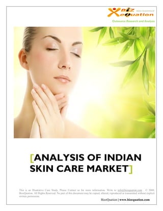 Outsource Research and Analysis




         [ANALYSIS OF INDIAN
         SKIN CARE MARKET]

This is an Illustrative Case Study, Please Contact us for more information. Write to info@bizequation.com . © 2008,
BizeQuation. All Rights Reserved. No part of this document may be copied, altered, reproduced or transmitted without explicit
written permission.
                                                                           BizeQuation | www.bizequation.com
 
