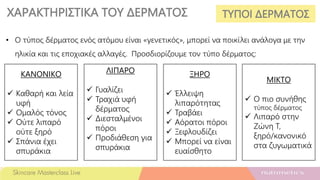 ΧΑΡΑΚΤΗΡΙΣΤΙΚΑ ΤΟΥ ΔΕΡΜΑΤΟΣ ΤΥΠΟΙ ΔΕΡΜΑΤΟΣ
• Ο τύπος δέρματος ενός ατόμου είναι «γενετικός», μπορεί να ποικίλει ανάλογα με την
ηλικία και τις εποχιακές αλλαγές. Προσδιορίζουμε τον τύπο δέρματος:
ΚΑΝΟΝΙΚΟ
 Καθαρή και λεία
υφή
 Ομαλός τόνος
 Ούτε λιπαρό
ούτε ξηρό
 Σπάνια έχει
σπυράκια
ΛΙΠΑΡΟ
 Γυαλίζει
 Τραχιά υφή
δέρματος
 Διεσταλμένοι
πόροι
 Προδιάθεση για
σπυράκια
ΞΗΡΟ
 Έλλειψη
λιπαρότητας
 Τραβάει
 Αόρατοι πόροι
 Ξεφλουδίζει
 Μπορεί να είναι
ευαίσθητο
ΜΙΚΤΟ
 Ο πιο συνήθης
τύπος δέρματος
 Λιπαρό στην
Ζώνη Τ,
ξηρό/κανονικό
στα ζυγωματικά
 