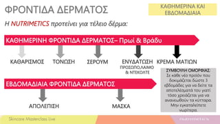 ΦΡΟΝΤΙΔΑ ΔΕΡΜΑΤΟΣ ΚΑΘΗΜΕΡΙΝΑ ΚΑΙ
ΕΒΔΟΜΑΔΙΑΙΑ
ΣΥΜΒΟΥΛΗ ΟΜΟΡΦΙΑΣ:
Σε κάθε νέο προϊόν που
δοκιμάζεται δώστε 3
εβδομάδες για να δείτε τα
αποτελέσματά του γιατί
τόσο χρειάζεται για να
ανανεωθούν τα κύτταρα.
Μην εγκαταλείπετε
νωρίτερα.
Η NUTRIMETICS προτείνει για τέλειο δέρμα:
ΚΑΘΑΡΙΣΜΟΣ ΤΟΝΩΣΗ ΣΕΡΟΥΜ ΕΝΥΔΑΤΩΣΗ
ΠΡΟΣΩΠΟ,ΛΑΙΜΟ
& ΝΤΕΚΟΛΤΕ
ΑΠΟΛΕΠΙΣΗ ΜΑΣΚΑ
ΚΑΘΗΜΕΡΙΝΗ ΦΡΟΝΤΙΔΑ ΔΕΡΜΑΤΟΣ– Πρωί & Βράδυ
ΕΒΔΟΜΑΔΙΑΙΑ ΦΡΟΝΤΙΔΑ ΔΕΡΜΑΤΟΣ
ΚΡΕΜΑ ΜΑΤΙΩΝ
 