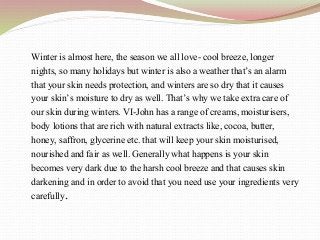 Winter is almost here, the season we all love- cool breeze, longer
nights, so many holidays but winter is also a weather that’s an alarm
that your skin needs protection, and winters are so dry that it causes
your skin’s moisture to dry as well. That’s why we take extra care of
our skin during winters. VI-John has a range of creams, moisturisers,
body lotions that are rich with natural extracts like, cocoa, butter,
honey, saffron, glycerine etc. that will keep your skin moisturised,
nourished and fair as well. Generally what happens is your skin
becomes very dark due to the harsh cool breeze and that causes skin
darkening and in order to avoid that you need use your ingredients very
carefully.
 