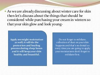  As we are already discussing about winter care for skin
then let’s discuss about the things that should be
considered while purchasing your cream in winters so
that your skin glow and look young-
Apply overnight moisturiser
as well, it will do the
protection and healing
process during sleep hours
and it will keep your skin
healthy and beautiful.
Do not forget to exfoliate,
collection of dust on your skin
happens and that’s no denial so
every time you are going to apply
your moisturisers don’t forget to
exfoliate first.
 
