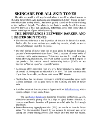 SKINCARE	FOR	ALL	SKIN	TONES
The	skincare	world	is	still	way	behind	where	it	should	be	when	it	comes	to
showing	darker	skins.	Ads,	packaging	and	magazines	still	don’t	feature	as	many
non-white	faces	as	they	should.	And	don’t	get	me	started	on	the	white-washing
of	the	‘wellness’	brigade.	The	advice	in	this	book	is	mostly	for	all	skin	tones,
however	there	are	a	few,	but	significant,	differences	across	skin	tones	when	it
comes	to	taking	care	of	your	skin	day-to-day.
THE	DIFFERENCES	BETWEEN	DARKER	AND
LIGHTER	SKIN	TONES:
The	obvious	difference	is	the	dispersion	of	melanin	in	darker	skin	tones.
Darker	 skin	 has	 more	 melanocytes	 producing	 melanin,	 which,	 as	 we’ve
seen,	is	what	gives	your	skin	its	colour.
The	skin	barrier	of	darker	skin	can	be	more	prone	to	disruption	through	a
process	of	trans-epidermal	water	loss	(TEWL),	because	of	lower	levels	of
ceramides	in	the	stratum	corneum.	This	means	skin	can	feel	rough	and	dry.
When	choosing	moisturisers,	those	with	darker	skin	may	find	it	helpful	to
use	 products	 that	 contain	 natural	 moisturising	 factors	 (NMF),	 or	 are
labelled	as	‘barrier	repair’	or	‘ceramide’	cream.
As	melanin	offers	protection	from	UV	rays,	darker	skins	have	a	natural	SPF
of	around	13.3	compared	to	white	skin’s	3.4	SPF.	This	does	not	mean	that
if	you	have	darker	skin	you	do	not	need	to	use	SPF.	You	do.
Studies	show	that	the	stratum	corneum	is	not	thicker	on	darker	skins,	but	it
is	more	compact.	This	is	good	news	for	the	elasticity	and	tone	of	darker
skin.
A	darker	skin	tone	is	more	prone	to	hypertrophic	or	keloid	scarring,	where
excess	collagen	creates	a	raised	scar.
The	skin	barrier	function	is	mentioned	frequently	in	this	book.	A	soft,
smooth-to-the-touch,	 plump	 skin	 is	 a	 sign	 of	 good	 barrier	 function.	 A
compromised	 barrier	 function	 will	 present	 as	 a	 dull	 skin	 that	 feels	rough
and/or	dry.
Post-inflammatory	hyperpigmentation	(PIH)	can	also	be	an	issue	in	darker
skins.	 The	 discolouration	 (caused	 by	 an	 increase	 in	 melanin)	 can	 occur
during	 the	 wound-healing	 process	 and	 remain	 after	 the	 skin	 has	 healed.
 