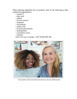 When	checking	ingredient	lists	on	products,	look	for	the	following	to	help
combat	this	pigmentation:
–	vitamin	C
–	kojic	acid
–	arbutin
–	licorice	extracts
–	mequinol
–	niacinamide
–	azelaic	acid
–	N-acetyl	glucosamine
–	hydroquinone
–	cysteamine	cream
–	tretinoin
And	I	can’t	say	it	enough	–	GET	YOUR	SPF	ON.
Dija	Ayodele,	founder	of	the	Black	Skin	Directory	and	an	incredible	facialist.
 