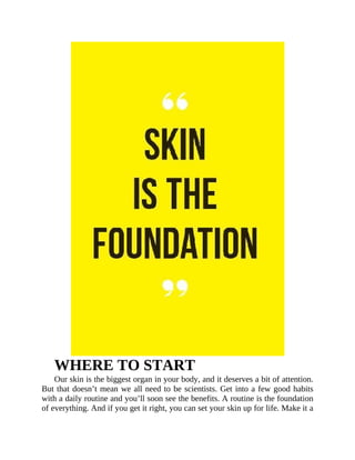 WHERE	TO	START
Our	skin	is	the	biggest	organ	in	your	body,	and	it	deserves	a	bit	of	attention.
But	that	doesn’t	mean	we	all	need	to	be	scientists.	Get	into	a	few	good	habits
with	a	daily	routine	and	you’ll	soon	see	the	benefits.	A	routine	is	the	foundation
of	everything.	And	if	you	get	it	right,	you	can	set	your	skin	up	for	life.	Make	it	a
 