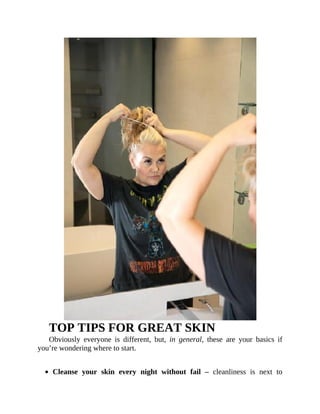 TOP	TIPS	FOR	GREAT	SKIN
Obviously	 everyone	 is	 different,	 but,	 in	 general,	 these	 are	 your	 basics	 if
you’re	wondering	where	to	start.
	
Cleanse	 your	 skin	 every	 night	 without	 fail	 –	 cleanliness	 is	 next	 to
 