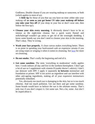 Godliness.	Double	cleanse	if	you	are	wearing	makeup	or	sunscreen,	or	both
(which	applies	to	most	of	us).
A	little	tip	for	those	of	you	that	say	you	have	no	time:	either	take	your
makeup	off	as	soon	as	you	get	home	OR	take	your	makeup	off	before
you	take	your	bra	off	(if	you	sleep	in	your	bra	or	don’t	wear	one,	then
follow	the	first	tip!).
Cleanse	 your	 skin	 every	 morning.	 It	 obviously	 doesn’t	 have	 to	 be	 as
intense	 as	 the	 night-time	 cleanse,	 but	 a	 quick	 warm	 flannel	 and
milk/balm/gel	 wouldn’t	 go	 amiss	 to	 get	 rid	 of	 the	 overnight	 shedding.	 I
know	some	brands	say	you	don’t	need	to	cleanse	your	skin	in	the	morning.
That’s	okay.	They’re	wrong.
Wash	your	face	properly.	A	clean	canvas	makes	everything	better.	There
is	no	point	in	spending	your	hard-earned	cash	on	expensive	serums	if	you
are	using	wipes	or	winging	it	when	it	comes	to	cleansing.	See	here	for	more
on	cleansing.
Do	not	smoke.	That’s	really	the	beginning	and	end	of	it.
Get	 some	 sunshine.	 The	 term	 ‘everything	 in	 moderation’	 really	 applies
here.	I	work	indoors	all	day	and	live	in	the	northern	hemisphere.	I	don’t	get
a	lot	of	sun	so	I	supplement	with	vitamin	D	(under	doctor’s	advice).	I	don’t
use	 skincare	 with	 SPF:	 I	 apply	 it	 separately	 in	 between	 moisturiser	 and
foundation	or	primer.	SPF	is	too	active	an	ingredient	and	can	interfere	with
other	 anti-ageing	 ingredients,	 making	 all	 of	 your	 expensive	 moisturisers
potentially	redundant.
Yes,	obviously	too	much	sun	is	damaging	to	the	skin,	but	so	is	too	much
chlorine.	 And	 too	 much	 pollution.	 Get	 out	 there	 and	 get	 some	 sunshine.
Some	brands	would	have	us	believe	the	sun	is	the	ultimate	enemy.	That’s
only	true	if	you	don’t	respect	it.	Get	some	sun.	Not	a	lot,	some.	Just	don’t
be	stupid	about	it.
 