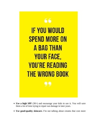 Use	a	high	SPF	(30+)	and	encourage	your	kids	to	use	it.	You	will	save
them	a	lot	of	time	trying	to	repair	sun	damage	in	later	years.
Use	good-quality	skincare.	I’m	not	talking	about	creams	that	cost	more
 