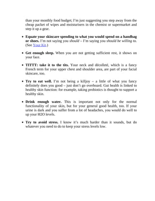 than	your	monthly	food	budget;	I’m	just	suggesting	you	step	away	from	the
cheap	packet	of	wipes	and	moisturisers	in	the	chemist	or	supermarket	and
step	it	up	a	gear.
Equate	your	skincare	spending	to	what	you	would	spend	on	a	handbag
or	shoes.	I’m	not	saying	you	should	–	I’m	saying	you	should	be	willing	to.
(See	Your	Kit.)
Get	enough	sleep.	When	you	are	not	getting	sufficient	rest,	it	shows	on
your	face.
TITTT:	 take	 it	 to	 the	 tits.	 Your	 neck	 and	 décolleté,	 which	 is	 a	 fancy
French	term	for	your	upper	chest	and	shoulder	area,	are	part	of	your	facial
skincare,	too.
Try	 to	 eat	 well.	 I’m	 not	 being	 a	 killjoy	 –	 a	 little	 of	 what	 you	 fancy
definitely	does	you	good	–	just	don’t	go	overboard.	Gut	health	is	linked	to
healthy	skin	function:	for	example,	taking	probiotics	is	thought	to	support	a
healthy	skin.
Drink	 enough	 water.	 This	 is	 important	 not	 only	 for	 the	 normal
functionality	 of	 your	 skin,	 but	 for	 your	 general	 good	 health,	 too.	 If	 your
urine	is	dark	and	you	suffer	from	a	lot	of	headaches,	you	would	do	well	to
up	your	H2O	levels.
Try	 to	 avoid	 stress.	 I	 know	 it’s	 much	 harder	 than	 it	 sounds,	 but	 do
whatever	you	need	to	do	to	keep	your	stress	levels	low.
 