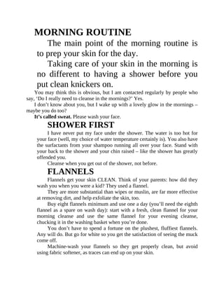 MORNING	ROUTINE
The	main	point	of	the	morning	routine	is
to	prep	your	skin	for	the	day.
Taking	care	of	your	skin	in	the	morning	is
no	 different	 to	 having	 a	 shower	 before	 you
put	clean	knickers	on.
You	may	think	this	is	obvious,	but	I	am	contacted	regularly	by	people	who
say,	‘Do	I	really	need	to	cleanse	in	the	mornings?’	Yes.
I	don’t	know	about	you,	but	I	wake	up	with	a	lovely	glow	in	the	mornings	–
maybe	you	do	too?
It’s	called	sweat.	Please	wash	your	face.
SHOWER	FIRST
I	have	never	put	my	face	under	the	shower.	The	water	is	too	hot	for
your	face	(well,	my	choice	of	water	temperature	certainly	is).	You	also	have
the	surfactants	from	your	shampoo	running	all	over	your	face.	Stand	with
your	back	to	the	shower	and	your	chin	raised	–	like	the	shower	has	greatly
offended	you.
Cleanse	when	you	get	out	of	the	shower,	not	before.
FLANNELS
Flannels	get	your	skin	CLEAN.	Think	of	your	parents:	how	did	they
wash	you	when	you	were	a	kid?	They	used	a	flannel.
They	are	more	substantial	than	wipes	or	muslin,	are	far	more	effective
at	removing	dirt,	and	help	exfoliate	the	skin,	too.
Buy	eight	flannels	minimum	and	use	one	a	day	(you’ll	need	the	eighth
flannel	as	a	spare	on	wash	day):	start	with	a	fresh,	clean	flannel	for	your
morning	 cleanse	 and	 use	 the	 same	 flannel	 for	 your	 evening	 cleanse,
chucking	it	in	the	washing	basket	when	you’re	done.
You	don’t	have	to	spend	a	fortune	on	the	plushest,	fluffiest	flannels.
Any	will	do.	But	go	for	white	so	you	get	the	satisfaction	of	seeing	the	muck
come	off.
Machine-wash	 your	 flannels	 so	 they	 get	 properly	 clean,	 but	 avoid
using	fabric	softener,	as	traces	can	end	up	on	your	skin.
 