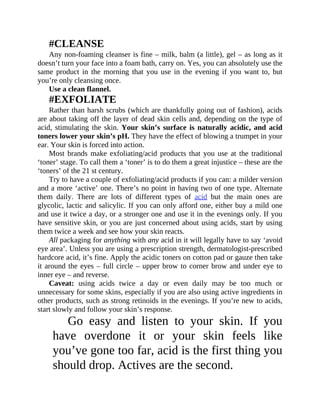 #CLEANSE
Any	non-foaming	cleanser	is	fine	–	milk,	balm	(a	little),	gel	–	as	long	as	it
doesn’t	turn	your	face	into	a	foam	bath,	carry	on.	Yes,	you	can	absolutely	use	the
same	 product	 in	 the	 morning	 that	 you	 use	 in	 the	 evening	 if	 you	 want	 to,	 but
you’re	only	cleansing	once.
Use	a	clean	flannel.
#EXFOLIATE
Rather	than	harsh	scrubs	(which	are	thankfully	going	out	of	fashion),	acids
are	about	taking	off	the	layer	of	dead	skin	cells	and,	depending	on	the	type	of
acid,	stimulating	the	skin.	Your	skin’s	surface	is	naturally	acidic,	and	acid
toners	lower	your	skin’s	pH.	They	have	the	effect	of	blowing	a	trumpet	in	your
ear.	Your	skin	is	forced	into	action.
Most	 brands	 make	 exfoliating/acid	 products	 that	 you	 use	 at	 the	 traditional
‘toner’	stage.	To	call	them	a	‘toner’	is	to	do	them	a	great	injustice	–	these	are	the
‘toners’	of	the	21	st	century.
Try	to	have	a	couple	of	exfoliating/acid	products	if	you	can:	a	milder	version
and	a	more	‘active’	one.	There’s	no	point	in	having	two	of	one	type.	Alternate
them	 daily.	 There	 are	 lots	 of	 different	 types	 of	 acid	 but	 the	 main	 ones	 are
glycolic,	lactic	and	salicylic.	If	you	can	only	afford	one,	either	buy	a	mild	one
and	use	it	twice	a	day,	or	a	stronger	one	and	use	it	in	the	evenings	only.	If	you
have	sensitive	skin,	or	you	are	just	concerned	about	using	acids,	start	by	using
them	twice	a	week	and	see	how	your	skin	reacts.
All	packaging	for	anything	with	any	acid	in	it	will	legally	have	to	say	‘avoid
eye	area’.	Unless	you	are	using	a	prescription	strength,	dermatologist-prescribed
hardcore	acid,	it’s	fine.	Apply	the	acidic	toners	on	cotton	pad	or	gauze	then	take
it	around	the	eyes	–	full	circle	–	upper	brow	to	corner	brow	and	under	eye	to
inner	eye	–	and	reverse.
Caveat:	 using	 acids	 twice	 a	 day	 or	 even	 daily	 may	 be	 too	 much	 or
unnecessary	for	some	skins,	especially	if	you	are	also	using	active	ingredients	in
other	products,	such	as	strong	retinoids	in	the	evenings.	If	you’re	new	to	acids,
start	slowly	and	follow	your	skin’s	response.
Go	 easy	 and	 listen	 to	 your	 skin.	 If	 you
have	 overdone	 it	 or	 your	 skin	 feels	 like
you’ve	gone	too	far,	acid	is	the	first	thing	you
should	drop.	Actives	are	the	second.
 