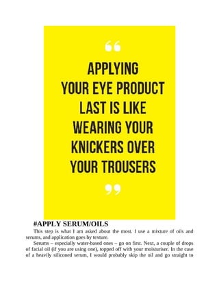 #APPLY	SERUM/OILS
This	 step	 is	 what	 I	 am	 asked	 about	 the	 most.	 I	 use	 a	 mixture	 of	 oils	 and
serums,	and	application	goes	by	texture.
Serums	–	especially	water-based	ones	–	go	on	first.	Next,	a	couple	of	drops
of	facial	oil	(if	you	are	using	one),	topped	off	with	your	moisturiser.	In	the	case
of	a	heavily	siliconed	serum,	I	would	probably	skip	the	oil	and	go	straight	to
 