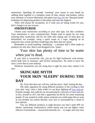 moisturiser.	 Spending	 20	 seconds	 ‘warming’	 your	 serum	 in	 your	 hands	 by
rubbing	them	together	is	a	complete	waste	of	time,	money	and	product,	unless
your	intention	is	to	have	fabulously	soft	palms	(see	here	for	my	‘therapist	hands’
technique	for	dispersing	product	in	the	palms	and	onto	the	fingers).
There	will	always	be	exceptions,	so	if	what	you	are	doing	works	for	you,
don’t	change	it	on	my	account.
#MOISTURISE
Choose	 your	 moisturiser	 according	 to	 your	 skin	 type,	 not	 skin	 condition.
Your	 moisturiser	 is	 your	 coat/protection.	 People	 tend	 to	 spend	 far	 too	 long
choosing	 their	 moisturiser	 and	 far	 too	 little	 time	 taking	 care	 of	 what	 goes	 on
beforehand:	 for	 example,	 using	 a	 quick	 swipe	 of	 a	 wipe,	 slapping	 on	 an
expensive	face	cream	and	then	wondering	why	their	skin	isn’t	great.
Remember	to	avoid	anything	‘mattifying’	–	a	promise	that’s	often	made	on
products	for	oily	skin.	Skin	is	not	designed	to	be	‘matte’.
Your	skin	has	plenty	of	time	to	be	matte
when	you’re	dead.
If	 your	 skin	 is	 excessively	 oily,	 just	 go	 for	 light	 hyaluronic	 acid	 serums,
which	 help	 lock	 in	 moisture,	 and	 oil-free	 moisturisers.	 No	 need	 to	 force	 the
issue.	Leave	that	to	your	makeup.
Whatever	moisturiser	you	are	using	that	is	right	for	your	skin,	whack	it	on
now.
SKINCARE	MYTH
YOUR	SKIN	‘SLEEPS’	DURING	THE
DAY
No.	Your	skin	does	not,	will	not,	and	has	never	‘slept’	during	the	day.
The	other	argument	for	using	different	products	in	the	evening	is	that
your	skin	‘may’	relax	a	little	while	it’s	not	busy	fighting	off	free	radicals.
Funnily	enough,	free	radicals	are	not	particularly	conscious	of	time	and	are,
in	fact,	around	us	24/7,	but	that’s	apparently	by-the-by	for	some	marketing
people.	If	you	wanted	to	really	annoy	someone	you	could	argue	that	as	soon
as	you	breathe	out	carbon	dioxide,	your	face	is	surrounded	by	a	cloud	of
free	radicals.
You	use	different	products	at	night	because	you	don’t	need	SPF	(or
thicker	‘protecting’	moisturisers),	which	means	you	can	use	lighter,	more
effective	formulations	–	serums/oils/retinoids	etc.	–	to	target	and	treat	skin
 