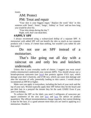 issues.
AM:	Protect
PM:	Treat	and	repair
‘Your	 skin	 is	 your	 biggest	 organ.’	 Replace	 the	 word	 ‘skin’	 in	 this
sentence	with	‘heart’,	‘brain’,	‘lungs’,	‘kidney’	or	‘liver’	and	see	how	long
you	would	be	alive	for.
‘Your	skin	sleeps	during	the	day’?
Right,	well,	that’s	me	dead	then.
#APPLY	SPF
I	 always	 recommend	 using	 a	 walnut-sized	 dollop	 of	 a	 separate	 SPF.	 A
moisturiser	with	added	SPF	will	not	benefit	the	skin	as	much	as	two	separate
products	will.	I	mean,	it’s	better	than	nothing,	but	wouldn’t	you	rather	be	safe
than	sorry?
Do	 not	 use	 an	 SPF	 instead	 of	 a
moisturiser.
That’s	 like	 going	 out	 all	 day	 with	 a
raincoat	 on	 and	 only	 bra	 and	 knickers
underneath.
Unless	 that	 is	 your	 everyday	 outfit	 of	 choice,	 I	 suggest	 you	 wear	 actual
clothes	(moisturiser)	underneath	your	raincoat	(SPF).	You	should	always	use	a
broad-spectrum	 sunscreen	 (see	 here)	 that	 protects	 against	 UVA	 rays,	 which
damage	your	skin’s	elasticity,	and	UVB	rays,	which	can	cause	skin	damage	and
alter	 the	 structure	 of	 cells,	 potentially	 leading	 to	 skin	 cancer.	 I	 would	 always
recommend	an	SPF30	or	higher.
Make	sure	you	apply	it	everywhere,	including	the	back	of	your	neck	and	the
top	of	your	ears.	Women	typically	apply	their	SPF	before	they	hit	the	beach	and
put	 their	 hair	 in	 a	 ponytail	 the	 minute	 they	 hit	 the	 sand.	 EARS!	 Even	 if	 you
aren’t	on	holiday.
To	 achieve	 the	 SPF	 on	 the	 label,	 you	 need	 2	 milligrams	 of	 sunscreen	 per
square	 centimetre	 of	 the	 area	 (see	 here	 and	 here	 for	 advice	 on	 product
quantities).	The	official	recommendations	change	regularly,	but	current	thinking
is	that	for	the	face,	it’s	a	good	amount	more	than	you	are	used	to	applying	as	a
moisturiser.	Double	it.
 