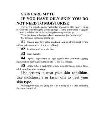 SKINCARE	MYTH
IF	 YOU	 HAVE	 OILY	 SKIN	 YOU	 DO
NOT	NEED	TO	MOISTURISE
The	biggest	mistake	people	with	oily/combination	skin	make	is	to	try
to	‘strip’	the	skin	during	the	cleansing	stage	–	to	the	point	where	it	squeaks
*faints*	–	and	then	not	apply	anything	else	on	top	and	just	go.
Your	face	is	not	a	shampoo	advert.	You	cannot	just	‘wash’n’go’.
For	the	more	lubricated	among	us:
#1			Cleanse	your	face	with	a	good	non-foaming	cleanser	(oil,	cream,
milk	or	gel	–	no	mineral	oil	and	no	bubbles).
#2			Exfoliate	with	an	acidic	toner.
#3			Spray	hydrate.
#4			Apply	a	light	serum	to	target	specific	skin	conditions	(ageing,
pigmentation,	scarring/dehydration	etc.)	if	that	is	a	concern.
#5			Apply	either	a	hyaluronic	serum,	a	moisturiser,	or	even	a	facial
oil	designed	for	your	skin	type.
Use	 serums	 to	 treat	 your	 skin	 condition.
Use	 moisturisers	 or	 facial	 oils	 to	 treat	 your
skin	type.
Washing	your	face	and	going	out	with	nothing	on	it	is	akin	to	leaving
the	house	butt	naked.
 