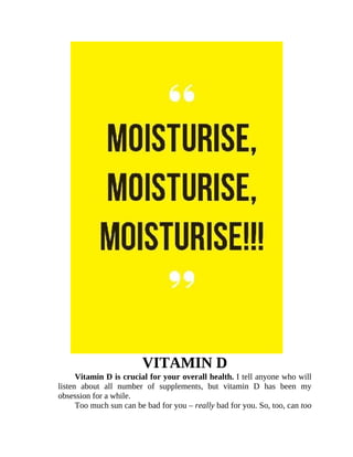 VITAMIN	D
Vitamin	D	is	crucial	for	your	overall	health.	I	tell	anyone	who	will
listen	 about	 all	 number	 of	 supplements,	 but	 vitamin	 D	 has	 been	 my
obsession	for	a	while.
Too	much	sun	can	be	bad	for	you	–	really	bad	for	you.	So,	too,	can	too
 