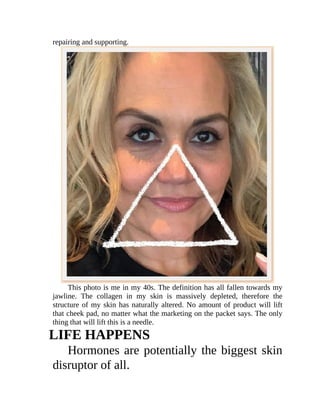 repairing	and	supporting.
This	photo	is	me	in	my	40s.	The	definition	has	all	fallen	towards	my
jawline.	 The	 collagen	 in	 my	 skin	 is	 massively	 depleted,	 therefore	 the
structure	of	my	skin	has	naturally	altered.	No	amount	of	product	will	lift
that	cheek	pad,	no	matter	what	the	marketing	on	the	packet	says.	The	only
thing	that	will	lift	this	is	a	needle.
LIFE	HAPPENS
Hormones	are	potentially	the	biggest	skin
disruptor	of	all.
 