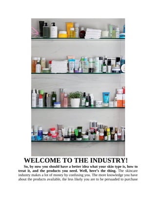 WELCOME	TO	THE	INDUSTRY!
So,	by	now	you	should	have	a	better	idea	what	your	skin	type	is,	how	to
treat	 it,	 and	 the	 products	 you	 need.	 Well,	 here’s	 the	 thing.	 The	 skincare
industry	makes	a	lot	of	money	by	confusing	you.	The	more	knowledge	you	have
about	the	products	available,	the	less	likely	you	are	to	be	persuaded	to	purchase
 