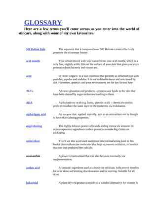 GLOSSARY
Here	are	a	few	terms	you’ll	come	across	as	you	enter	into	the	world	of
stincare,	along	with	some	of	my	own	favourites.
	
	
		
		500	Dalton	Rule
		
The	argument	that	a	compound	over	500	Daltons	cannot	effectively
penetrate	the	cutaneous	barrier.		
		
		acid	mantle
		
Your	sebum	mixed	with	your	sweat	forms	your	acid	mantle,	which	is	a
very	fine,	slightly	acidic	film	on	the	surface	of	your	skin	that	gives	you	extra
protection	from	bacteria	and	viruses	etc.		
		
		acne
		
or	‘acne	vulgaris’	is	a	skin	condition	that	presents	as	inflamed	skin	with
pustules,	papules	and	nodules.	It	is	not	isolated	to	teens	and	not	caused	by
dirt.	Hormones,	genetics	and	your	environment	are	the	key	factors	here.		
		
		AGEs
		
Advance	glycation	end	products	–	proteins	and	lipids	in	the	skin	that
have	been	altered	by	sugar	molecules	bonding	to	them.		
		
		AHA
		
Alpha	hydroxy	acid	(e.g.	lactic,	glycolic	acid)	–	chemicals	used	in
peels	to	resurface	the	outer	layer	of	the	epidermis	via	exfoliation.		
		
		alpha-lipoic	acid
		
An	enzyme	that,	applied	topically,	acts	as	an	antioxidant	and	is	thought
to	have	skin-calming	properties.		
		
		angel	dusting
		
The	highly	dubious	pratice	of	brands	adding	minuscule	amounts	of
active/expensive	ingredients	to	their	products	to	make	big	claims	on
packaging.		
		
		antioxidant
		
You’ll	see	this	word	used	numerous	times	in	marketing	(and	in	this
book).	Antioxidants	are	molecules	that	help	to	prevent	oxidation,	a	chemical
reaction	that	produces	free	radicals.		
		
		astaxanthin
		
A	powerful	antioxidant	that	can	also	be	taken	internally	via
supplementation.		
		
		azelaic	acid
		
A	fantastic	ingredient	used	as	a	leave-on	exfoliant,	with	proven	benefits
for	acne	skins	and	treating	discolouration	and/or	scarring.	Suitable	for	all
skins.		
		
		bakuchiol
		
A	plant-derived	product	considered	a	suitable	alternative	for	vitamin	A
 