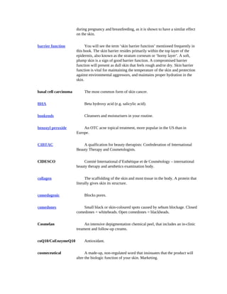 during	pregnancy	and	breastfeeding,	as	it	is	shown	to	have	a	similar	effect
on	the	skin.		
		
		barrier	function
		
You	will	see	the	term	‘skin	barrier	function’	mentioned	frequently	in
this	book.	The	skin	barrier	resides	primarily	within	the	top	layer	of	the
epidermis,	also	known	as	the	stratum	corneum	or	‘horny	layer’.	A	soft,
plump	skin	is	a	sign	of	good	barrier	function.	A	compromised	barrier
function	will	present	as	dull	skin	that	feels	rough	and/or	dry.	Skin	barrier
function	is	vital	for	maintaining	the	temperature	of	the	skin	and	protection
against	environmental	aggressors,	and	maintains	proper	hydration	in	the
skin.		
		
		basal	cell	carcinoma
		
The	most	common	form	of	skin	cancer.		
		
		BHA
		
Beta	hydroxy	acid	(e.g.	salicylic	acid).		
		
		bookends
		
Cleansers	and	moisturisers	in	your	routine.		
		
		benzoyl	peroxide
		
An	OTC	acne	topical	treatment,	more	popular	in	the	US	than	in
Europe.		
		
		CIBTAC
		
A	qualfication	for	beauty	therapists:	Confederation	of	International
Beauty	Therapy	and	Cosmetologists.		
		
		ClDESCO
		
Comité	International	d’Esthétique	et	de	Cosmétology	–	international
beauty	therapy	and	aesthetics	examination	body.		
		
		collagen
		
The	scaffolding	of	the	skin	and	most	tissue	in	the	body.	A	protein	that
literally	gives	skin	its	structure.		
		
		comedogenic
		
Blocks	pores.		
		
		comedones
		
Small	black	or	skin-coloured	spots	caused	by	sebum	blockage.	Closed
comedones	=	whiteheads.	Open	comedones	=	blackheads.		
		
		Cosmelan
		
An	intensive	depigmentation	chemical	peel,	that	includes	an	in-clinic
treament	and	follow-up	creams.		
		
		coQ10/CoEnzymeQ10
		
Antioxidant.		
		
		cosmeceutical
		
A	made-up,	non-regulated	word	that	insinuates	that	the	product	will
alter	the	biologic	function	of	your	skin.	Marketing.		
		 		
 