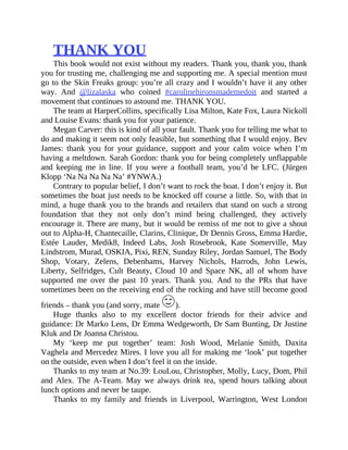 THANK	YOU
This	book	would	not	exist	without	my	readers.	Thank	you,	thank	you,	thank
you	for	trusting	me,	challenging	me	and	supporting	me.	A	special	mention	must
go	to	the	Skin	Freaks	group:	you’re	all	crazy	and	I	wouldn’t	have	it	any	other
way.	 And	 @lizalaska	 who	 coined	 #carolinehironsmademedoit	 and	 started	 a
movement	that	continues	to	astound	me.	THANK	YOU.
The	team	at	HarperCollins,	specifically	Lisa	Milton,	Kate	Fox,	Laura	Nickoll
and	Louise	Evans:	thank	you	for	your	patience.
Megan	Carver:	this	is	kind	of	all	your	fault.	Thank	you	for	telling	me	what	to
do	and	making	it	seem	not	only	feasible,	but	something	that	I	would	enjoy.	Bev
James:	 thank	 you	 for	 your	 guidance,	 support	 and	 your	 calm	 voice	 when	 I’m
having	a	meltdown.	Sarah	Gordon:	thank	you	for	being	completely	unflappable
and	 keeping	 me	 in	 line.	 If	 you	 were	 a	 football	 team,	 you’d	 be	 LFC.	 (Jürgen
Klopp	‘Na	Na	Na	Na	Na’	#YNWA.)
Contrary	to	popular	belief,	I	don’t	want	to	rock	the	boat.	I	don’t	enjoy	it.	But
sometimes	the	boat	just	needs	to	be	knocked	off	course	a	little.	So,	with	that	in
mind,	a	huge	thank	you	to	the	brands	and	retailers	that	stand	on	such	a	strong
foundation	 that	 they	 not	 only	 don’t	 mind	 being	 challenged,	 they	 actively
encourage	it.	There	are	many,	but	it	would	be	remiss	of	me	not	to	give	a	shout
out	to	Alpha-H,	Chantecaille,	Clarins,	Clinique,	Dr	Dennis	Gross,	Emma	Hardie,
Estée	 Lauder,	 Medik8,	 Indeed	 Labs,	 Josh	 Rosebrook,	 Kate	 Somerville,	 May
Lindstrom,	Murad,	OSKIA,	Pixi,	REN,	Sunday	Riley,	Jordan	Samuel,	The	Body
Shop,	 Votary,	 Zelens,	 Debenhams,	 Harvey	 Nichols,	 Harrods,	 John	 Lewis,
Liberty,	 Selfridges,	 Cult	 Beauty,	 Cloud	 10	 and	 Space	 NK,	 all	 of	 whom	 have
supported	 me	 over	 the	 past	 10	 years.	 Thank	 you.	 And	 to	 the	 PRs	 that	 have
sometimes	been	on	the	receiving	end	of	the	rocking	and	have	still	become	good
friends	–	thank	you	(and	sorry,	mate	 ).
Huge	 thanks	 also	 to	 my	 excellent	 doctor	 friends	 for	 their	 advice	 and
guidance:	Dr	Marko	Lens,	Dr	Emma	Wedgeworth,	Dr	Sam	Bunting,	Dr	Justine
Kluk	and	Dr	Joanna	Christou.
My	 ‘keep	 me	 put	 together’	 team:	 Josh	 Wood,	 Melanie	 Smith,	 Daxita
Vaghela	and	Mercedez	Mires.	I	love	you	all	for	making	me	‘look’	put	together
on	the	outside,	even	when	I	don’t	feel	it	on	the	inside.
Thanks	to	my	team	at	No.39:	LouLou,	Christopher,	Molly,	Lucy,	Dom,	Phil
and	 Alex.	 The	 A-Team.	 May	 we	 always	 drink	 tea,	 spend	 hours	 talking	 about
lunch	options	and	never	be	taupe.
Thanks	 to	 my	 family	 and	 friends	 in	 Liverpool,	 Warrington,	 West	 London
 