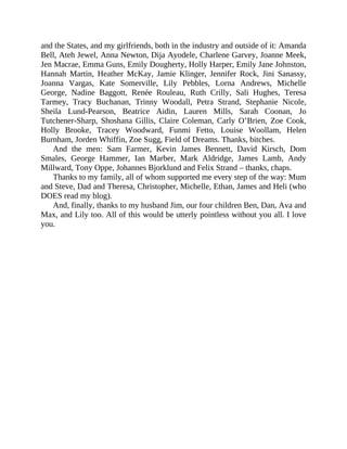 and	the	States,	and	my	girlfriends,	both	in	the	industry	and	outside	of	it:	Amanda
Bell,	Ateh	Jewel,	Anna	Newton,	Dija	Ayodele,	Charlene	Garvey,	Joanne	Meek,
Jen	Macrae,	Emma	Guns,	Emily	Dougherty,	Holly	Harper,	Emily	Jane	Johnston,
Hannah	 Martin,	 Heather	 McKay,	 Jamie	 Klinger,	 Jennifer	 Rock,	 Jini	 Sanassy,
Joanna	 Vargas,	 Kate	 Somerville,	 Lily	 Pebbles,	 Lorna	 Andrews,	 Michelle
George,	 Nadine	 Baggott,	 Renée	 Rouleau,	 Ruth	 Crilly,	 Sali	 Hughes,	 Teresa
Tarmey,	 Tracy	 Buchanan,	 Trinny	 Woodall,	 Petra	 Strand,	 Stephanie	 Nicole,
Sheila	 Lund-Pearson,	 Beatrice	 Aidin,	 Lauren	 Mills,	 Sarah	 Coonan,	 Jo
Tutchener-Sharp,	 Shoshana	 Gillis,	 Claire	 Coleman,	 Carly	 O’Brien,	 Zoe	 Cook,
Holly	 Brooke,	 Tracey	 Woodward,	 Funmi	 Fetto,	 Louise	 Woollam,	 Helen
Burnham,	Jorden	Whiffin,	Zoe	Sugg,	Field	of	Dreams.	Thanks,	bitches.
And	 the	 men:	 Sam	 Farmer,	 Kevin	 James	 Bennett,	 David	 Kirsch,	 Dom
Smales,	 George	 Hammer,	 Ian	 Marber,	 Mark	 Aldridge,	 James	 Lamb,	 Andy
Millward,	Tony	Oppe,	Johannes	Bjorklund	and	Felix	Strand	–	thanks,	chaps.
Thanks	to	my	family,	all	of	whom	supported	me	every	step	of	the	way:	Mum
and	Steve,	Dad	and	Theresa,	Christopher,	Michelle,	Ethan,	James	and	Heli	(who
DOES	read	my	blog).
And,	finally,	thanks	to	my	husband	Jim,	our	four	children	Ben,	Dan,	Ava	and
Max,	and	Lily	too.	All	of	this	would	be	utterly	pointless	without	you	all.	I	love
you.
 