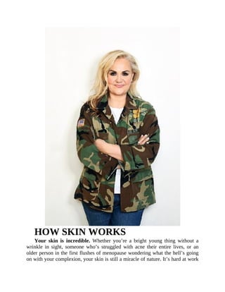 HOW	SKIN	WORKS
Your	 skin	 is	 incredible.	 Whether	 you’re	 a	 bright	 young	 thing	 without	 a
wrinkle	 in	 sight,	 someone	 who’s	 struggled	 with	 acne	 their	 entire	 lives,	 or	 an
older	person	in	the	first	flushes	of	menopause	wondering	what	the	hell’s	going
on	with	your	complexion,	your	skin	is	still	a	miracle	of	nature.	It’s	hard	at	work
 