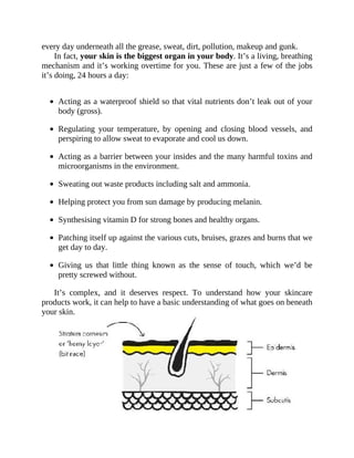 every	day	underneath	all	the	grease,	sweat,	dirt,	pollution,	makeup	and	gunk.
In	fact,	your	skin	is	the	biggest	organ	in	your	body.	It’s	a	living,	breathing
mechanism	and	it’s	working	overtime	for	you.	These	are	just	a	few	of	the	jobs
it’s	doing,	24	hours	a	day:
	
Acting	as	a	waterproof	shield	so	that	vital	nutrients	don’t	leak	out	of	your
body	(gross).
Regulating	 your	 temperature,	 by	 opening	 and	 closing	 blood	 vessels,	 and
perspiring	to	allow	sweat	to	evaporate	and	cool	us	down.
Acting	as	a	barrier	between	your	insides	and	the	many	harmful	toxins	and
microorganisms	in	the	environment.
Sweating	out	waste	products	including	salt	and	ammonia.
Helping	protect	you	from	sun	damage	by	producing	melanin.
Synthesising	vitamin	D	for	strong	bones	and	healthy	organs.
Patching	itself	up	against	the	various	cuts,	bruises,	grazes	and	burns	that	we
get	day	to	day.
Giving	 us	 that	 little	 thing	 known	 as	 the	 sense	 of	 touch,	 which	 we’d	 be
pretty	screwed	without.
It’s	 complex,	 and	 it	 deserves	 respect.	 To	 understand	 how	 your	 skincare
products	work,	it	can	help	to	have	a	basic	understanding	of	what	goes	on	beneath
your	skin.
 
