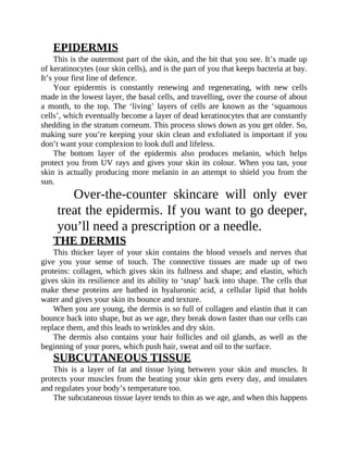 EPIDERMIS
This	is	the	outermost	part	of	the	skin,	and	the	bit	that	you	see.	It’s	made	up
of	keratinocytes	(our	skin	cells),	and	is	the	part	of	you	that	keeps	bacteria	at	bay.
It’s	your	first	line	of	defence.
Your	 epidermis	 is	 constantly	 renewing	 and	 regenerating,	 with	 new	 cells
made	in	the	lowest	layer,	the	basal	cells,	and	travelling,	over	the	course	of	about
a	 month,	 to	 the	 top.	 The	 ‘living’	 layers	 of	 cells	 are	 known	 as	 the	 ‘squamous
cells’,	which	eventually	become	a	layer	of	dead	keratinocytes	that	are	constantly
shedding	in	the	stratum	corneum.	This	process	slows	down	as	you	get	older.	So,
making	sure	you’re	keeping	your	skin	clean	and	exfoliated	is	important	if	you
don’t	want	your	complexion	to	look	dull	and	lifeless.
The	 bottom	 layer	 of	 the	 epidermis	 also	 produces	 melanin,	 which	 helps
protect	you	from	UV	rays	and	gives	your	skin	its	colour.	When	you	tan,	your
skin	is	actually	producing	more	melanin	in	an	attempt	to	shield	you	from	the
sun.
Over-the-counter	 skincare	 will	 only	 ever
treat	the	epidermis.	If	you	want	to	go	deeper,
you’ll	need	a	prescription	or	a	needle.
THE	DERMIS
This	 thicker	 layer	 of	 your	 skin	 contains	 the	 blood	 vessels	 and	 nerves	 that
give	 you	 your	 sense	 of	 touch.	 The	 connective	 tissues	 are	 made	 up	 of	 two
proteins:	collagen,	which	gives	skin	its	fullness	and	shape;	and	elastin,	which
gives	skin	its	resilience	and	its	ability	to	‘snap’	back	into	shape.	The	cells	that
make	 these	 proteins	 are	 bathed	 in	 hyaluronic	 acid,	 a	 cellular	 lipid	 that	 holds
water	and	gives	your	skin	its	bounce	and	texture.
When	you	are	young,	the	dermis	is	so	full	of	collagen	and	elastin	that	it	can
bounce	back	into	shape,	but	as	we	age,	they	break	down	faster	than	our	cells	can
replace	them,	and	this	leads	to	wrinkles	and	dry	skin.
The	 dermis	 also	 contains	 your	 hair	 follicles	 and	 oil	 glands,	 as	 well	 as	 the
beginning	of	your	pores,	which	push	hair,	sweat	and	oil	to	the	surface.
SUBCUTANEOUS	TISSUE
This	 is	 a	 layer	 of	 fat	 and	 tissue	 lying	 between	 your	 skin	 and	 muscles.	 It
protects	your	muscles	from	the	beating	your	skin	gets	every	day,	and	insulates
and	regulates	your	body’s	temperature	too.
The	subcutaneous	tissue	layer	tends	to	thin	as	we	age,	and	when	this	happens
 