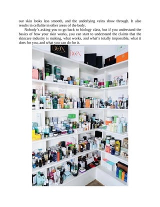 our	 skin	 looks	 less	 smooth,	 and	 the	 underlying	 veins	 show	 through.	 It	 also
results	in	cellulite	in	other	areas	of	the	body.
Nobody’s	asking	you	to	go	back	to	biology	class,	but	if	you	understand	the
basics	of	how	your	skin	works,	you	can	start	to	understand	the	claims	that	the
skincare	industry	is	making,	what	works,	and	what’s	totally	impossible,	what	it
does	for	you,	and	what	you	can	do	for	it.
 