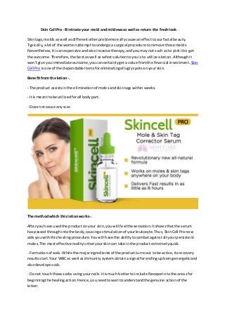 Skin Cell Pro- Eliminate your mold and mildewsas well as return the freshlook
Skintags,molds as well asdifferentotherproblemsreallycause aneffecttoourfacial beauty.
Typically,alotof the womenattempttoundergoa surgical procedure toremove those molds.
Nevertheless,itisanexpensive andalsoinvasive therapy,andyoumaynot such as to pick itto get
the outcome.Therefore,the bestaswell assafestsolutiontoyouisto utilize alotion.Althoughit
won'tgive youimmediate outcome,youcancertainlygeta value fromthe financial investment. Skin
Cell Proisone of the dependableitemsforeliminatingall uglyspotsonyourskin.
Benefitfrom the lotion-.
- The product assistsinthe eliminationof molesandskintagswithinweeks.
- It ismeantto be utilizedforall bodypart.
- Doesnot cause any scar.
The methodwhich this lotionworks-.
Afteryouhave usedthe producton your skin,youwill feelthe sensation.Itshowsthatthe serum
has passedthroughintothe body,causinga stimulationof yourleukocyte.Thus,SkinCell Pronow
aidsyou withthishealingprocedure.Youwill have the abilitytocombatagainstall yourpersistent
moles.The mosteffective realityisthatyourskincan take in the productextremelyquick.
- Formationof scab- While the majoringredientsof the productturnsout to be active,itsrecovery
resultsstart.Your WBC as well asimmunitysystemobtainasignal forendingupbeingenergeticand
alsodevelopsscab.
- Do not touchthose scabs usingyournails.Itismuch betterto include Neosporintothe areasfor
beginningthe healingaction.Hence,youneedtowaittounderstandthe genuine actionof the
lotion.
 