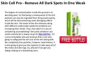 Skin Cell Pro - Remove All Dark Spots In One Weak
The degree of contamination inside this ground is at
alarming pace. So that being a consequence of the dirt
particles can also be migrated from the ground openly,
and it will be demonstrating some damaging effects
inside the skin. The levels of the skin diseases along
with different undesirable epidermis problems are
increasing their minds. Thus, that which it is you're
considering accomplishing? Very well, whatever you
could certainly do is always to go for Skin Cell Pro . It's
a very remarkable skincare product that is not only
going to safeguard the skin out of the skin along with
the completely free particles, however nevertheless, it
is also going to give you the capacity to take away all of
the moles and skin tags. So, why don't we get any
dialog relating to it bewitching item.
 