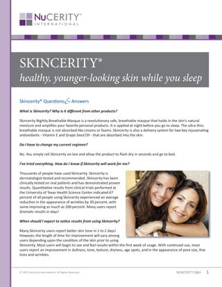 SKINCERITY®
healthy, younger-looking skin while you sleep

Skincerity® Ques ons                       Answers
What is Skincerity? Why is it di erent from other products?

Skincerity Nightly Breathable Masque is a revolu onary safe, breathable masque that holds in the skin’’s natural
moisture and amplies your favorite personal products. It is applied at night before you go to sleep. The ultra-thin,
breathable masque is not absorbed like creams or foams. Skincerity is also a delivery system for two key rejuvena ng
an oxidants - Vitamin E and Grape Seed Oil - that are absorbed into the skin.

Do I have to change my current regimen?

No. You simply roll Skincerity on last and allow the product to ash dry in seconds and go to bed.

I’’ve tried everything. How do I know if Skincerity will work for me?

Thousands of people have used Skincerity. Skincerity is
dermatologist tested and recommended. Skincerity has been
clinically tested on real pa ents and has demonstrated proven
results. Quan ta ve results from clinical trials performed at
the University of Texas Health Science Center indicated 67
percent of all people using Skincerity experienced an average
reduc on in the appearance of wrinkles by 39 percent, with
some improving as much as 200 percent. Many users report
drama c results in days!

When should I expect to no ce results from using Skincerity?

Many Skincerity users report be er skin tone in 1 to 2 days!
However, the length of me for improvement will vary among
users depending upon the condi on of the skin prior to using
Skincerity. Most users will begin to see and feel results within the rst week of usage. With con nued use, most
users report an improvement in dullness, tone, texture, dryness, age spots, and in the appearance of pore size, ne
lines and wrinkles.



© 2011 NuCerity Interna onal. All Rights Reserved.                                                   SKINCERITY Q&A   1
 