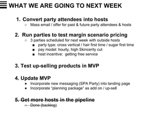 WHAT WE ARE GOING TO NEXT WEEK
1. Convert party attendees into hosts
○ Mass email / offer for past & future party attendees & hosts
2. Run parties to test margin scenario pricing
○ 3 parties scheduled for next week with outside hosts
■ party type: cross vertical / hair first time / sugar first time
■ pay model: hourly, high Skincerity cut
■ host incentive: getting free service
3. Test up-selling products in MVP
4. Update MVP
● Incorporate new messaging (SPA Party) into landing page
● Incorporate “planning package” as add on / up-sell
5. Get more hosts in the pipeline
○ Done (backlog)
 