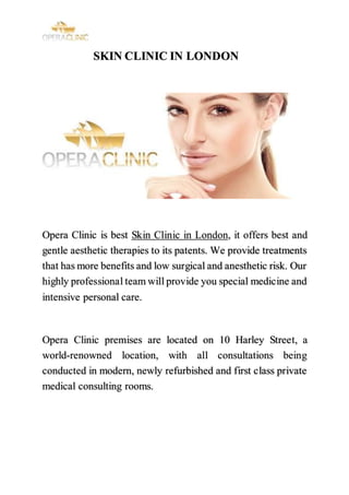 SKIN CLINIC IN LONDON
Opera Clinic is best Skin Clinic in London, it offers best and
gentle aesthetic therapies to its patents. We provide treatments
that has more benefits and low surgical and anesthetic risk. Our
highly professional team will provide you special medicine and
intensive personal care.
Opera Clinic premises are located on 10 Harley Street, a
world-renowned location, with all consultations being
conducted in modern, newly refurbished and first class private
medical consulting rooms.
 