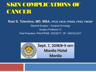 SKIN COMPLICATIONS OFSKIN COMPLICATIONS OF
CANCERCANCER
Roel S. Tolentino, MD, MBARoel S. Tolentino, MD, MBA,, FPCS, FACS, FPSGS, FPSO, FMOSPFPCS, FACS, FPSGS, FPSO, FMOSP
General Surgery – Surgical Oncology
Surgery Professor IV
Past President, PHILIPPINE SOCIETY OF ONCOLOGY
Sept. 7, 2018/8-9 am
Manila Hotel
Manila
 