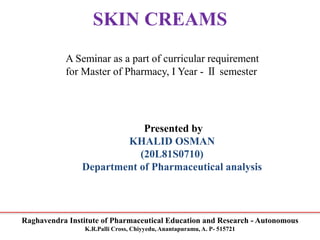 Raghavendra Institute of Pharmaceutical Education and Research - Autonomous
K.R.Palli Cross, Chiyyedu, Anantapuramu, A. P- 515721
SKIN CREAMS
A Seminar as a part of curricular requirement
for Master of Pharmacy, I Year - Ⅱ semester
Presented by
KHALID OSMAN
(20L81S0710)
Department of Pharmaceutical analysis
 