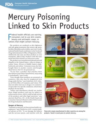 Consumer Health Information
          www.fda.gov/consumer




Mercury Poisoning
Linked to Skin Products
F
    ederal health officials are warning
    consumers not to use skin creams,
    beauty and antiseptic soaps, or
lotions that might contain mercury.
   The products are marketed as skin lighteners
and anti-aging treatments that remove age spots,
freckles, blemishes and wrinkles, says Gary Coody,
national health fraud coordinator in the Food and
Drug Administration’s Office of Regulatory Affairs.
Adolescents also may use these products as acne
treatments, adds Coody. Products with this toxic
metal have been found in at least seven states.
   The products are manufactured abroad and sold
illegally in the United States—often in shops in
Latino, Asian, African or Middle Eastern neigh-
borhoods and online. Consumers may also have
bought them in another country and brought
them back to the U.S. for personal use.
   “If you have a product that matches these
descriptions (and others listed below), stop using
it immediately,” says Coody.
   “Even though these products are promoted as
cosmetics, they also may be unapproved new
drugs under the law,” says Linda Katz, M.D., direc-
tor of FDA’s Office of Cosmetics and Colors. FDA
does not allow mercury in drugs or in cosmetics,
except under very specific conditions, which these
products do not meet.
   “Sellers and distributors should not market
these illegal products and may be subject to
enforcement action, which could include seizure
of the products and other legal sanctions,” says
attorney Brad Pace, J.D., of the Heath Fraud and
Consumer Outreach Branch within FDA’s Center
for Drug Evaluation and Research.

Dangers of Mercury
“Exposure to mercury can have serious health con-
sequences,” says Charles Lee, M.D., a senior medi-
cal advisor at FDA. “It can damage the kidneys            These skin creams manufactured in other countries are among the
and the nervous system, and interfere with the            products found in recent years to contain mercury.



1 / FDA Consumer Health Infor mat ion / U. S. Food and Drug Administrat ion	                                     M ARCH 2012
 