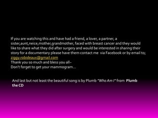 If you are watching this and have had a friend, a lover, a partner, a sister,aunt,neice,mother,grandmother, faced with breast cancer and they would like to share what they did after surgery and would be interested in sharing their story for a documentary please have them contact me  via Facebook or by email to; ziggy.robideaux@gmail.comThank you so much and bless you all~Don’t forget to get your mammogram…And last but not least the beautiful song is by Plumb ”Who Am I” from  Plumb the CD