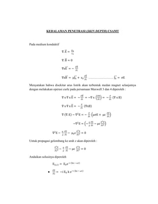 KEDALAMAN PENETRASI (SKIN DEPTH) CSAMT
Pada medium konduktif
∇. E =
ρb
ε0
∇. B = 0
∇xE = −
∂B
∂t
∇xB = μJb + ε0
∂E
∂t
…………………… Jb = ςE
Menyatakan bahwa disekitar arus listrik akan terbentuk medan magnet selanjutnya
dengan melakukan operasi curle pada persamaan Maxwell 3 dan 4 diperoleh :
∇ x ∇ x E = −
∂B
∂t
= −∇ x
∂B
∂t
= −
∂
∂t
∇ x B
∇ x ∇ x E = −
∂
∂t
∇xB
∇ ∇. E − ∇2
E = −
∂
∂t
μςE + με
∂E
∂t
−∇2
E = −
μ
ρ
∂E
∂t
− με
∂2E
∂t2
∇2
E −
μ
ρ
∂E
∂t
− μ0ε
∂2E
∂t2
= 0
Untuk propagasi gelombang ke arah z akan diperoleh :
∂2E
∂z2
−
μ
ρ
∂E
∂t
− με
∂2E
∂t2
= 0
Andaikan solusinya diperoleh
E z,t = E0e−i kz− ωt
●
∂E
∂z
= −i E0 k e−i kz− ωt
 