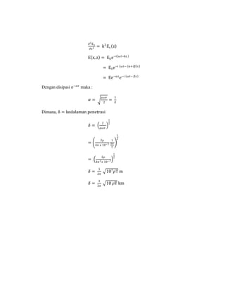 ∂2Ex
∂z2
= k2
Ex z
E x, z = E0e−i ωt−kz
= E0e−i ωt− α+iβ z
= Ee−αz
e−i ωt− βz
Dengan disipasi e−𝛼𝑧
maka :
𝛼 =
𝜇𝜔𝜍
2
=
1
𝛿
Dimana, δ = kedalaman penetrasi
𝛿 =
2
𝜇𝜔𝜍
1
2
=
2ρ
4π x 10−7
1
2π
T
1
2
=
2𝜌
4𝜋2 𝑥 10−7
1
2
𝛿 =
1
2𝜋
107 𝜌T m
𝛿 =
1
2𝜋
10 𝜌T km
 