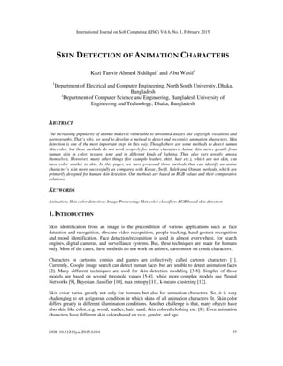 International Journal on Soft Computing (IJSC) Vol.6, No. 1, February 2015
DOI: 10.5121/ijsc.2015.6104 37
SKIN DETECTION OF ANIMATION CHARACTERS
Kazi Tanvir Ahmed Siddiqui1
and Abu Wasif2
1
Department of Electrical and Computer Engineering, North South University, Dhaka,
Bangladesh
2
Department of Computer Science and Engineering, Bangladesh University of
Engineering and Technology, Dhaka, Bangladesh
ABSTRACT
The increasing popularity of animes makes it vulnerable to unwanted usages like copyright violations and
pornography. That’s why, we need to develop a method to detect and recognize animation characters. Skin
detection is one of the most important steps in this way. Though there are some methods to detect human
skin color, but those methods do not work properly for anime characters. Anime skin varies greatly from
human skin in color, texture, tone and in different kinds of lighting. They also vary greatly among
themselves. Moreover, many other things (for example leather, shirt, hair etc.), which are not skin, can
have color similar to skin. In this paper, we have proposed three methods that can identify an anime
character’s skin more successfully as compared with Kovac, Swift, Saleh and Osman methods, which are
primarily designed for human skin detection. Our methods are based on RGB values and their comparative
relations.
KEYWORDS
Animation; Skin color detection; Image Processing; Skin color classifier; RGB based skin detection
1. INTRODUCTION
Skin identification from an image is the precondition of various applications such as face
detection and recognition, obscene video recognition, people tracking, hand gesture recognition
and mood identification. Face detection/recognition is used in almost everywhere, for search
engines, digital cameras, and surveillance systems. But, these techniques are made for humans
only. Most of the cases, these methods do not work on animes, cartoons or on comic characters.
Characters in cartoons, comics and games are collectively called cartoon characters [1].
Currently, Google image search can detect human faces but are unable to detect animation faces
[2]. Many different techniques are used for skin detection modeling [3-8]. Simpler of those
models are based on several threshold values [5-8], while more complex models use Neural
Networks [9], Bayesian classifier [10], max entropy [11], k-means clustering [12].
Skin color varies greatly not only for humans but also for animation characters. So, it is very
challenging to set a rigorous condition in which skins of all animation characters fit. Skin color
differs greatly in different illumination conditions. Another challenge is that, many objects have
also skin like color, e.g. wood, leather, hair, sand, skin colored clothing etc. [8]. Even animation
characters have different skin colors based on race, gender, and age.
 
