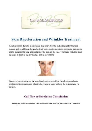 Skin Discoloration and Wrinkles Treatment
We utilize most flexible laser pulsed dye laser. It is the highest level for treating
rosacea and is additionally used to treat warts, port wine stains, psoriasis, skin stains,
and to enhance the tone and surface of the skin on the face. Treatment with this laser
includes negligible inconvenience and no downtime.
Cosmetic laser treatments for skin discoloration, wrinkles, facial veins and skin
conditions like rosacea can effectively evacuate scars without the requirement for
surgery.
Call Now to Schedule a Consultation
Mississippi Medical Aesthetics • 111 Fountain Blvd • Madison, MS 39110 • 601.790.9427
 