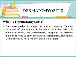 DERMATOMYOSITIS
What is Dermatomyositis?
• Dermatomyositis is a rare inflammatory disease. Common
symptoms of dermatomyositis include a distinctive skin rash,
muscle weakness, and inflammatory myopathy, or inflamed
muscles. It’s one of only three known inflammatory myopathies.
Dermatomyositis can affect both adults and children.
 