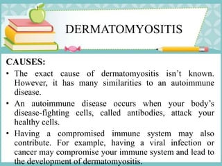 DERMATOMYOSITIS
CAUSES:
• The exact cause of dermatomyositis isn’t known.
However, it has many similarities to an autoimmune
disease.
• An autoimmune disease occurs when your body’s
disease-fighting cells, called antibodies, attack your
healthy cells.
• Having a compromised immune system may also
contribute. For example, having a viral infection or
cancer may compromise your immune system and lead to
the development of dermatomyositis.
 