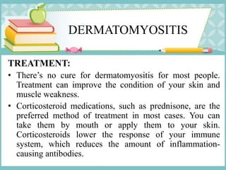 DERMATOMYOSITIS
TREATMENT:
• There’s no cure for dermatomyositis for most people.
Treatment can improve the condition of your skin and
muscle weakness.
• Corticosteroid medications, such as prednisone, are the
preferred method of treatment in most cases. You can
take them by mouth or apply them to your skin.
Corticosteroids lower the response of your immune
system, which reduces the amount of inflammation-
causing antibodies.
 