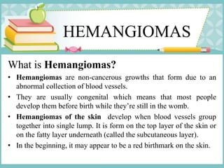 HEMANGIOMAS
What is Hemangiomas?
• Hemangiomas are non-cancerous growths that form due to an
abnormal collection of blood vessels.
• They are usually congenital which means that most people
develop them before birth while they’re still in the womb.
• Hemangiomas of the skin develop when blood vessels group
together into single lump. It is form on the top layer of the skin or
on the fatty layer underneath (called the subcutaneous layer).
• In the beginning, it may appear to be a red birthmark on the skin.
 