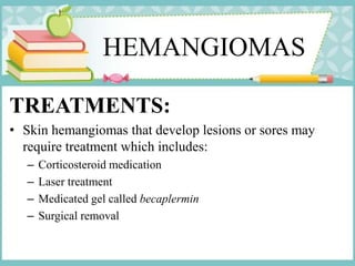 HEMANGIOMAS
TREATMENTS:
• Skin hemangiomas that develop lesions or sores may
require treatment which includes:
– Corticosteroid medication
– Laser treatment
– Medicated gel called becaplermin
– Surgical removal
 